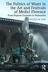 The Politics of Water in the Art and Festivals of Medici Florence: From Neptune Fountain to Naumachia by Felicia M. Else